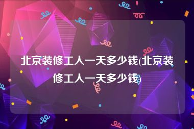 北京装修工人一天多少钱(北京装修工人一天多少钱)