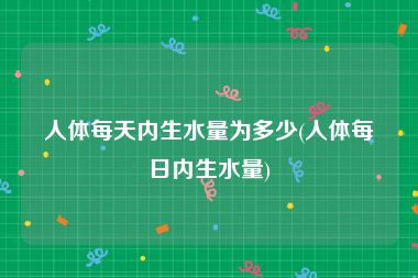 人体每天内生水量为多少(人体每日内生水量)