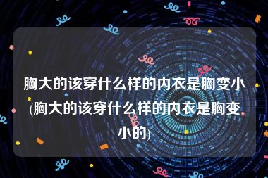 胸大的该穿什么样的内衣是胸变小(胸大的该穿什么样的内衣是胸变小的)