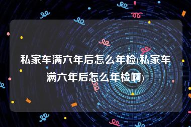 私家车满六年后怎么年检(私家车满六年后怎么年检啊)