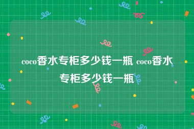 coco香水专柜多少钱一瓶 coco香水专柜多少钱一瓶