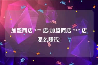 加盟商店 *** 店(加盟商店 *** 店怎么赚钱)