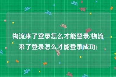 物流来了登录怎么才能登录(物流来了登录怎么才能登录成功)