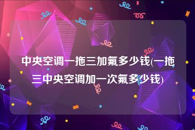中央空调一拖三加氟多少钱(一拖三中央空调加一次氟多少钱)