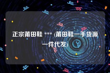正宗莆田鞋 *** (莆田鞋一手货源一件代发)
