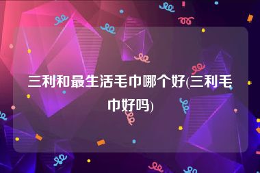 三利和最生活毛巾哪个好(三利毛巾好吗)