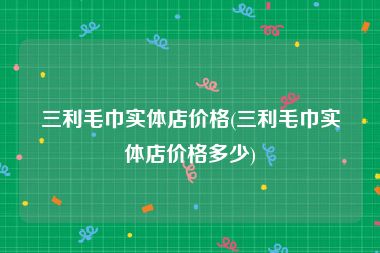 三利毛巾实体店价格(三利毛巾实体店价格多少)
