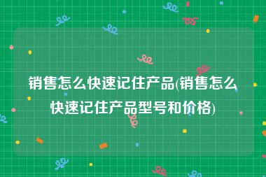销售怎么快速记住产品(销售怎么快速记住产品型号和价格)