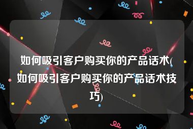 如何吸引客户购买你的产品话术(如何吸引客户购买你的产品话术技巧)