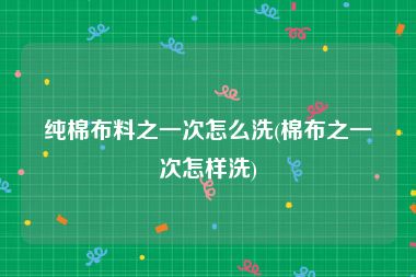 纯棉布料之一次怎么洗(棉布之一次怎样洗)