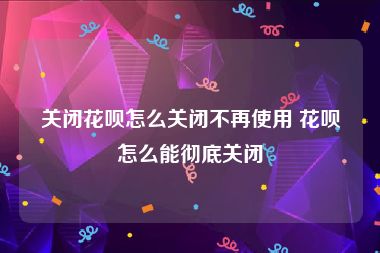 关闭花呗怎么关闭不再使用 花呗怎么能彻底关闭