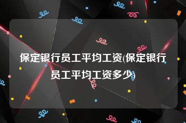 保定银行员工平均工资(保定银行员工平均工资多少)