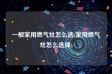 一般家用燃气灶怎么选(家用燃气灶怎么选择)