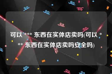 可以 *** 东西在实体店卖吗(可以 *** 东西在实体店卖吗安全吗)