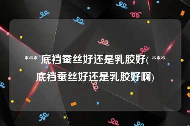  *** 底裆蚕丝好还是乳胶好( *** 底裆蚕丝好还是乳胶好啊)