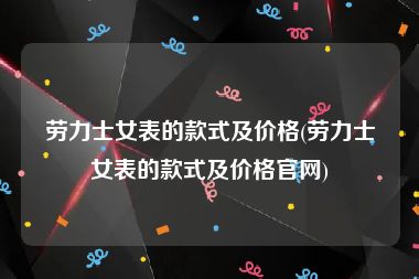 劳力士女表的款式及价格(劳力士女表的款式及价格官网)