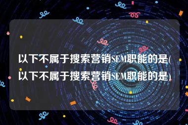 以下不属于搜索营销SEM职能的是(以下不属于搜索营销SEM职能的是)