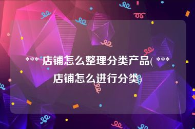  *** 店铺怎么整理分类产品( *** 店铺怎么进行分类)