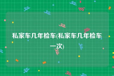 私家车几年检车(私家车几年检车一次)
