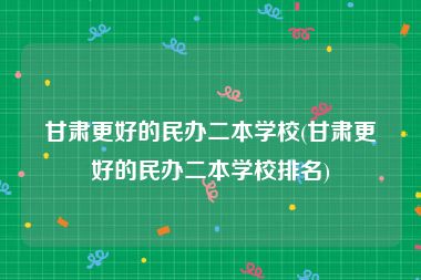 甘肃更好的民办二本学校(甘肃更好的民办二本学校排名)