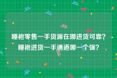 睡袍零售一手货源在哪进货可靠？睡袍进货一手通道哪一个强？