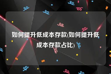 如何提升低成本存款(如何提升低成本存款占比)