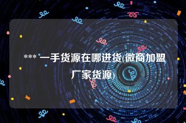  *** 一手货源在哪进货(微商加盟厂家货源)