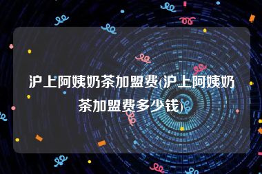 沪上阿姨奶茶加盟费(沪上阿姨奶茶加盟费多少钱)