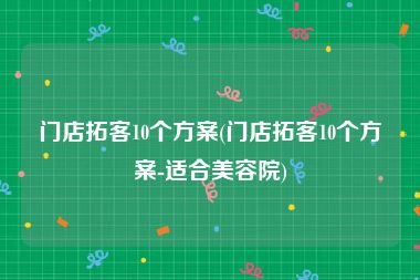 门店拓客10个方案(门店拓客10个方案-适合美容院)