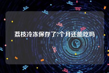 荔枝冷冻保存了7个月还能吃吗
