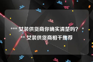  *** 女装供货商你确实清楚吗？ *** 女装供货商相干推荐
