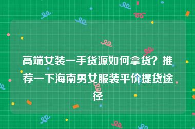高端女装一手货源如何拿货？推荐一下海南男女服装平价提货途径