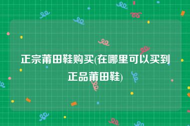 正宗莆田鞋购买(在哪里可以买到正品莆田鞋)