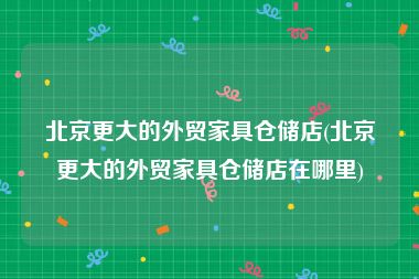 北京更大的外贸家具仓储店(北京更大的外贸家具仓储店在哪里)