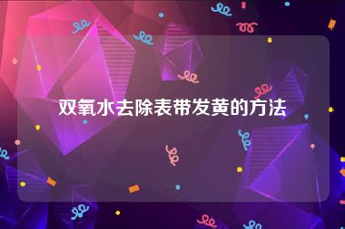 双氧水去除表带发黄的方法