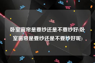 卧室窗帘是要纱还是不要纱好(卧室窗帘是要纱还是不要纱好呢)