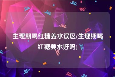 生理期喝红糖姜水误区(生理期喝红糖姜水好吗)