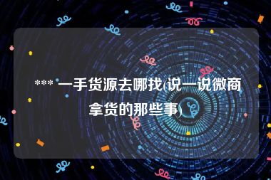  *** 一手货源去哪找(说一说微商拿货的那些事)