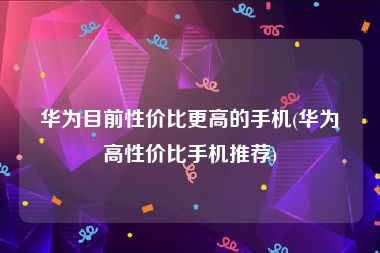 华为目前性价比更高的手机(华为高性价比手机推荐)