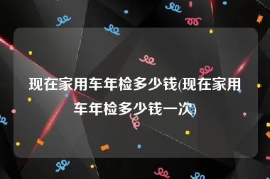 现在家用车年检多少钱(现在家用车年检多少钱一次)