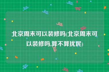北京周末可以装修吗(北京周末可以装修吗,算不算扰民)