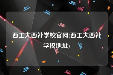 西工大西补学校官网(西工大西补学校地址)