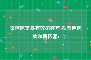 渠道医美最有效拓客方法(渠道医美如何拓客)