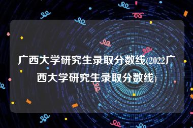 广西大学研究生录取分数线(2022广西大学研究生录取分数线)