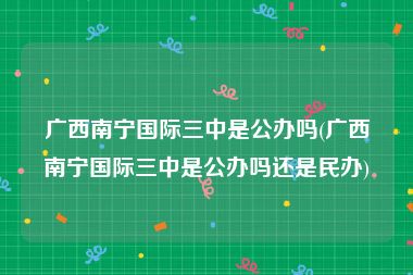 广西南宁国际三中是公办吗(广西南宁国际三中是公办吗还是民办)