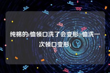 纯棉的t恤领口洗了会变形(t恤洗一次领口变形)