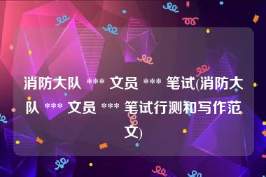 消防大队 *** 文员 *** 笔试(消防大队 *** 文员 *** 笔试行测和写作范文)