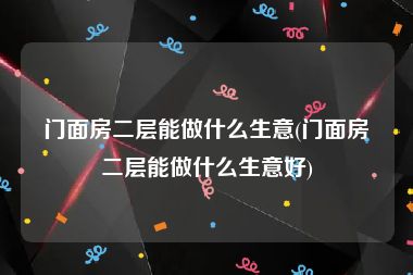 门面房二层能做什么生意(门面房二层能做什么生意好)
