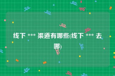 线下 *** 渠道有哪些(线下 *** 去哪)