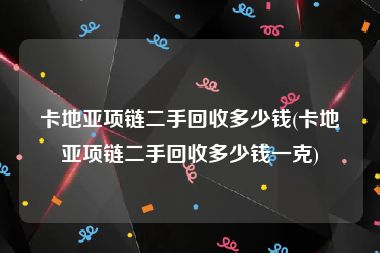 卡地亚项链二手回收多少钱(卡地亚项链二手回收多少钱一克)